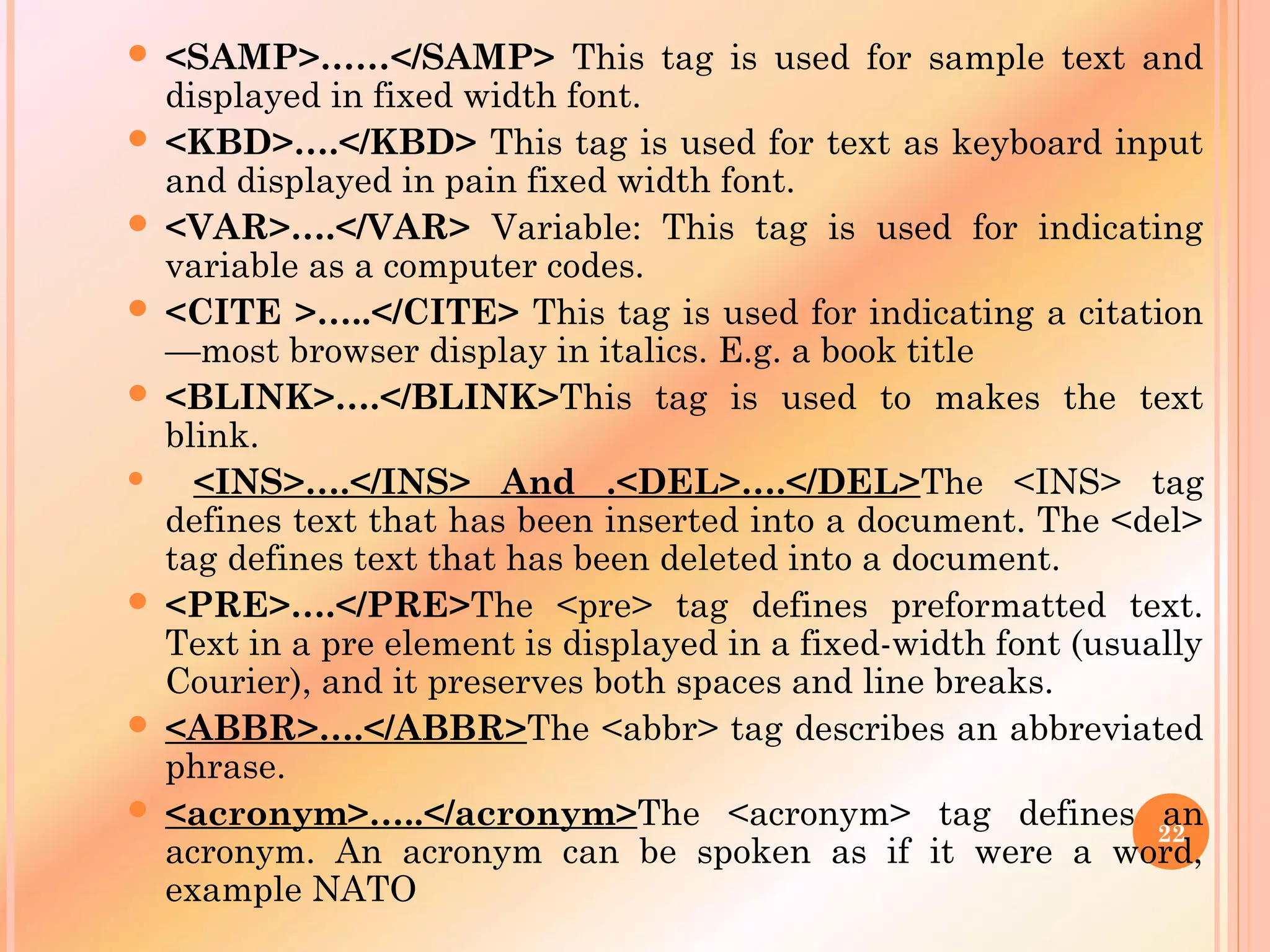  <SAMP>……</SAMP> This tag is used for sample text and
displayed in fixed width font.
 <KBD>….</KBD> This tag is used for text as keyboard input
and displayed in pain fixed width font.
 <VAR>….</VAR> Variable: This tag is used for indicating
variable as a computer codes.
 <CITE >…..</CITE> This tag is used for indicating a citation
—most browser display in italics. E.g. a book title
 <BLINK>….</BLINK>This tag is used to makes the text
blink.
 <INS>….</INS> And .<DEL>….</DEL>The <INS> tag
defines text that has been inserted into a document. The <del>
tag defines text that has been deleted into a document.
 <PRE>….</PRE>The <pre> tag defines preformatted text.
Text in a pre element is displayed in a fixed-width font (usually
Courier), and it preserves both spaces and line breaks.
 <ABBR>….</ABBR>The <abbr> tag describes an abbreviated
phrase.
 <acronym>…..</acronym>The <acronym> tag defines an
acronym. An acronym can be spoken as if it were a word,
example NATO
22
 