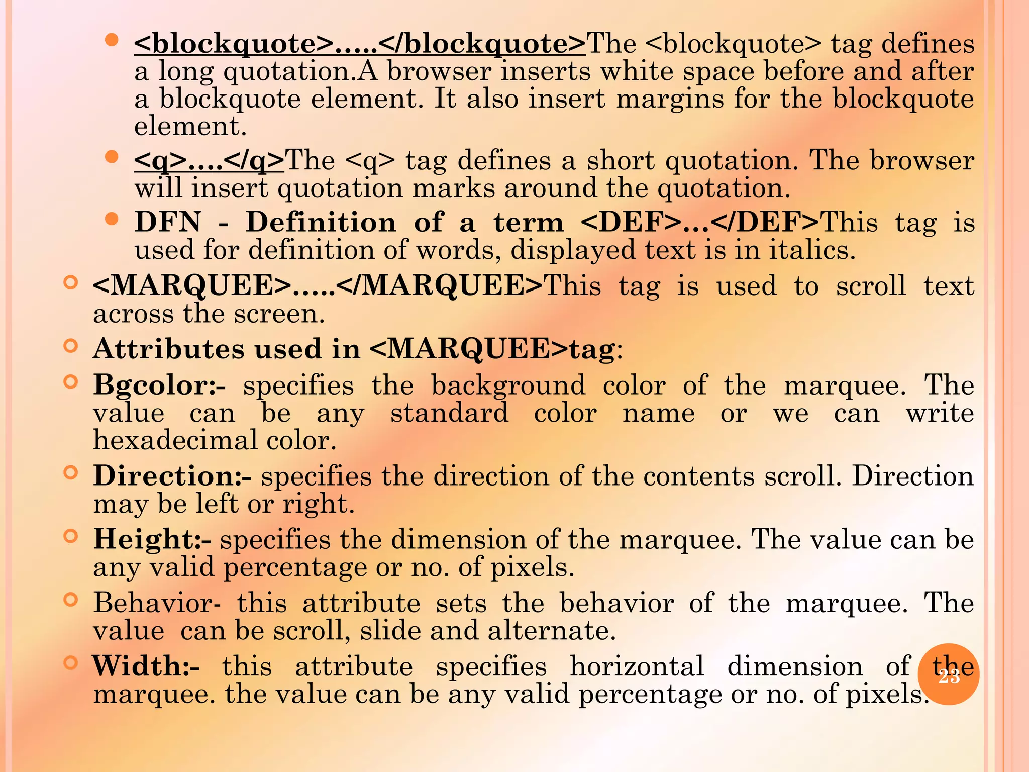  <blockquote>…..</blockquote>The <blockquote> tag defines
a long quotation.A browser inserts white space before and after
a blockquote element. It also insert margins for the blockquote
element.
 <q>….</q>The <q> tag defines a short quotation. The browser
will insert quotation marks around the quotation.
 DFN - Definition of a term <DEF>…</DEF>This tag is
used for definition of words, displayed text is in italics.
 <MARQUEE>…..</MARQUEE>This tag is used to scroll text
across the screen.
 Attributes used in <MARQUEE>tag:
 Bgcolor:- specifies the background color of the marquee. The
value can be any standard color name or we can write
hexadecimal color.
 Direction:- specifies the direction of the contents scroll. Direction
may be left or right.
 Height:- specifies the dimension of the marquee. The value can be
any valid percentage or no. of pixels.
 Behavior- this attribute sets the behavior of the marquee. The
value can be scroll, slide and alternate.
 Width:- this attribute specifies horizontal dimension of the
marquee. the value can be any valid percentage or no. of pixels.
23
 