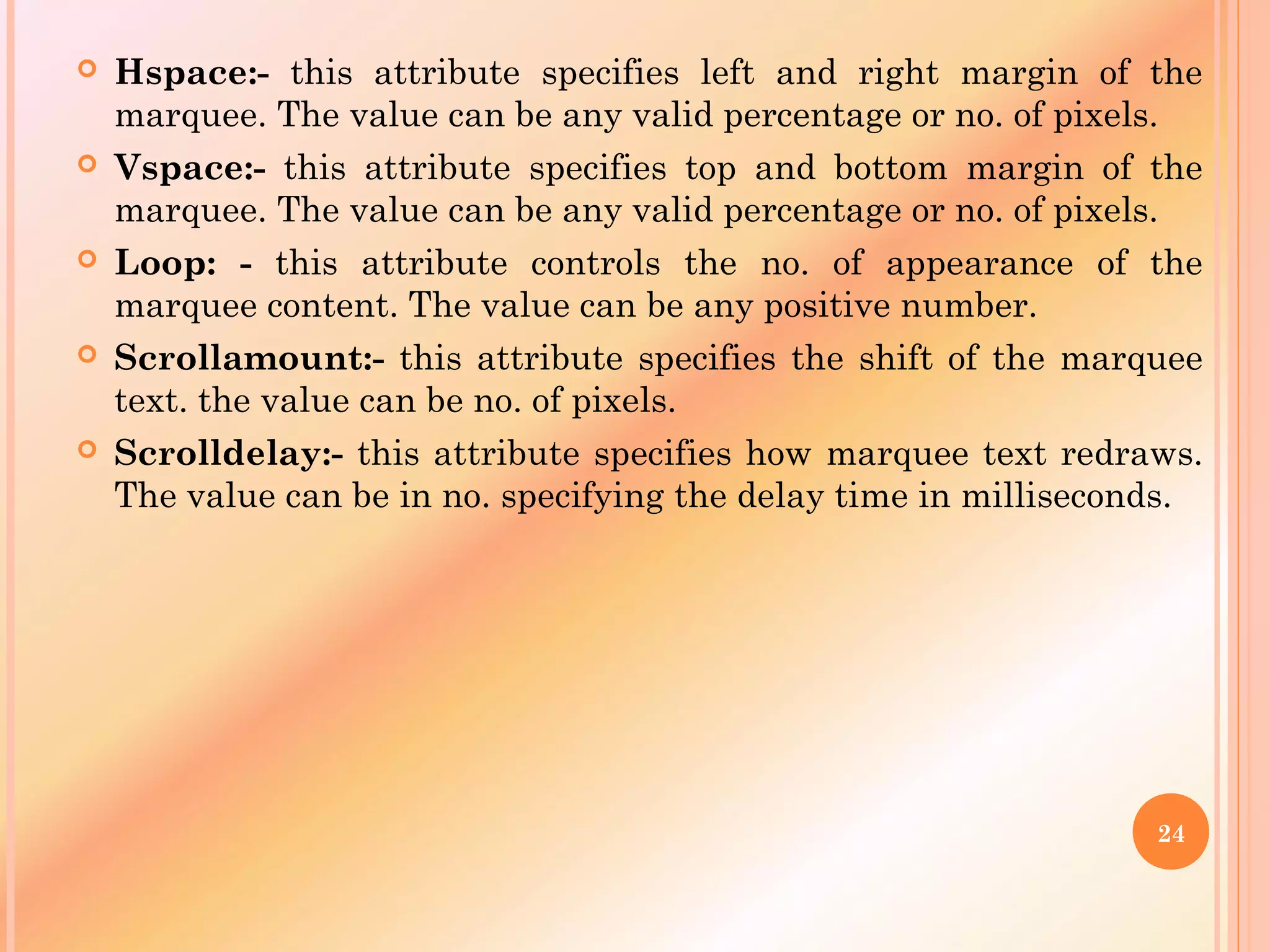  Hspace:- this attribute specifies left and right margin of the
marquee. The value can be any valid percentage or no. of pixels.
 Vspace:- this attribute specifies top and bottom margin of the
marquee. The value can be any valid percentage or no. of pixels.
 Loop: - this attribute controls the no. of appearance of the
marquee content. The value can be any positive number.
 Scrollamount:- this attribute specifies the shift of the marquee
text. the value can be no. of pixels.
 Scrolldelay:- this attribute specifies how marquee text redraws.
The value can be in no. specifying the delay time in milliseconds.
24
 