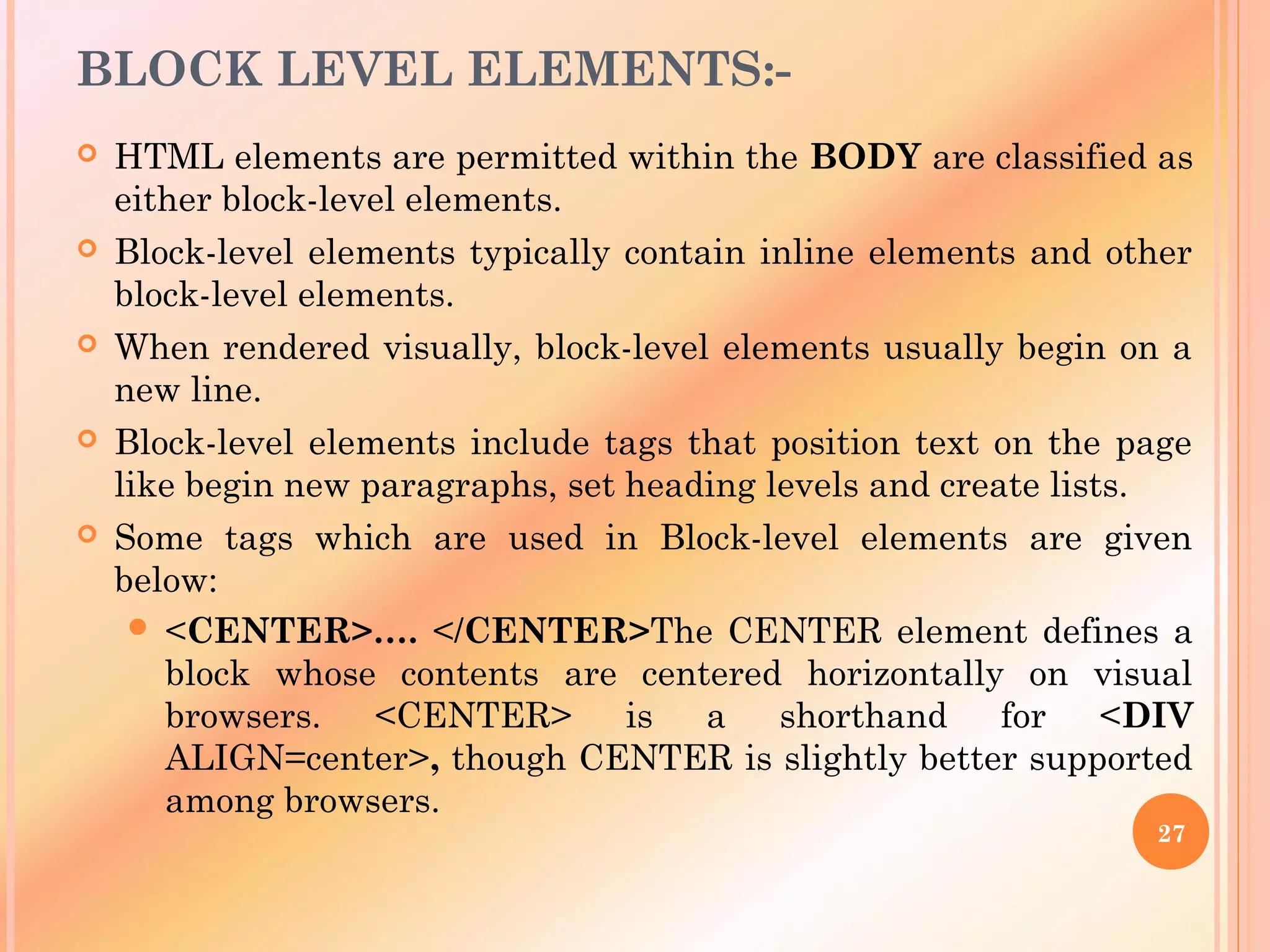 BLOCK LEVEL ELEMENTS:-
 HTML elements are permitted within the BODY are classified as
either block-level elements.
 Block-level elements typically contain inline elements and other
block-level elements.
 When rendered visually, block-level elements usually begin on a
new line.
 Block-level elements include tags that position text on the page
like begin new paragraphs, set heading levels and create lists.
 Some tags which are used in Block-level elements are given
below:
 <CENTER>…. </CENTER>The CENTER element defines a
block whose contents are centered horizontally on visual
browsers. <CENTER> is a shorthand for <DIV
ALIGN=center>, though CENTER is slightly better supported
among browsers.
27
 