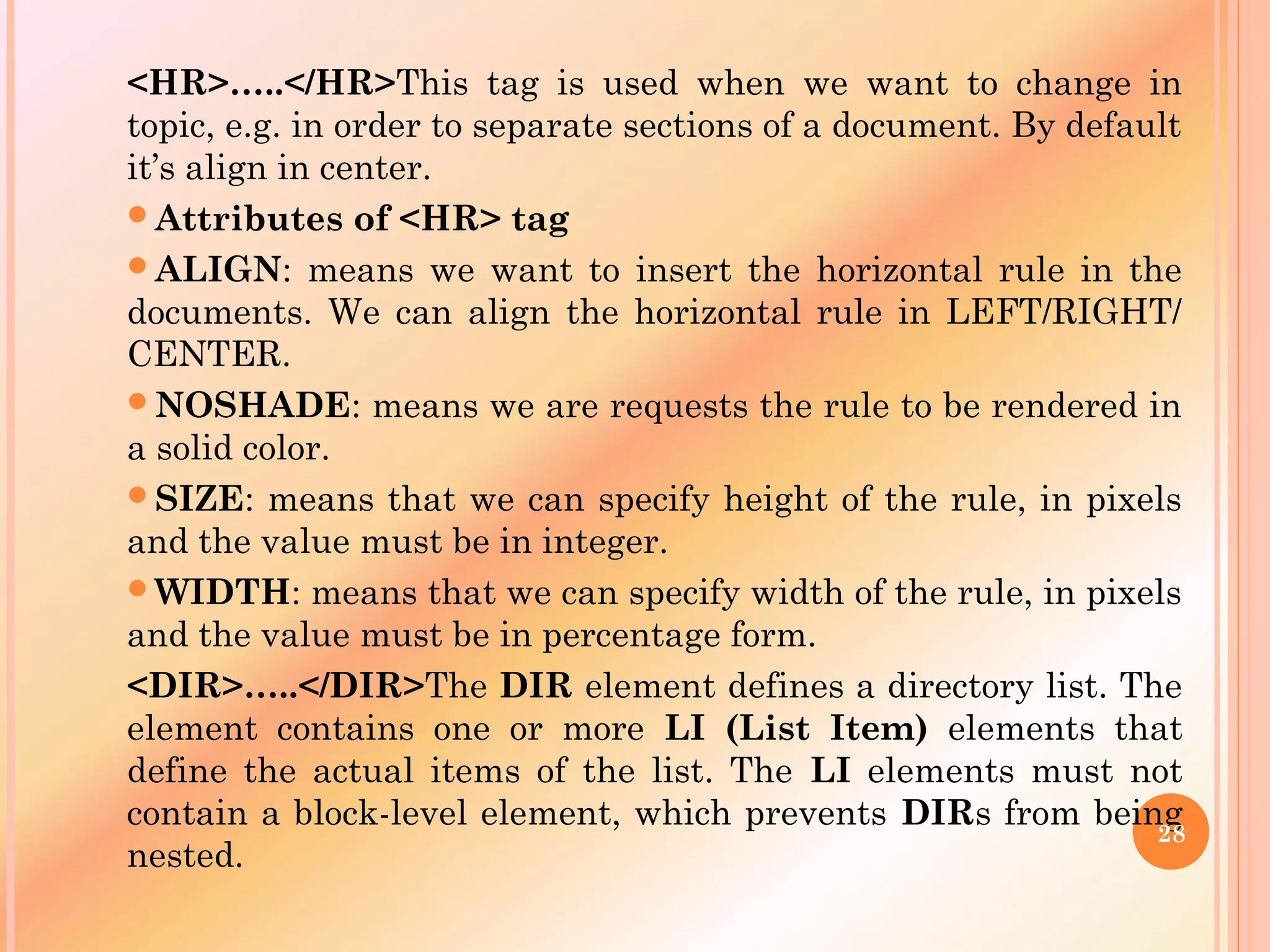 <HR>…..</HR>This tag is used when we want to change in
topic, e.g. in order to separate sections of a document. By default
it’s align in center.
Attributes of <HR> tag
ALIGN: means we want to insert the horizontal rule in the
documents. We can align the horizontal rule in LEFT/RIGHT/
CENTER.
NOSHADE: means we are requests the rule to be rendered in
a solid color.
SIZE: means that we can specify height of the rule, in pixels
and the value must be in integer.
WIDTH: means that we can specify width of the rule, in pixels
and the value must be in percentage form.
<DIR>…..</DIR>The DIR element defines a directory list. The
element contains one or more LI (List Item) elements that
define the actual items of the list. The LI elements must not
contain a block-level element, which prevents DIRs from being
nested.
28
 