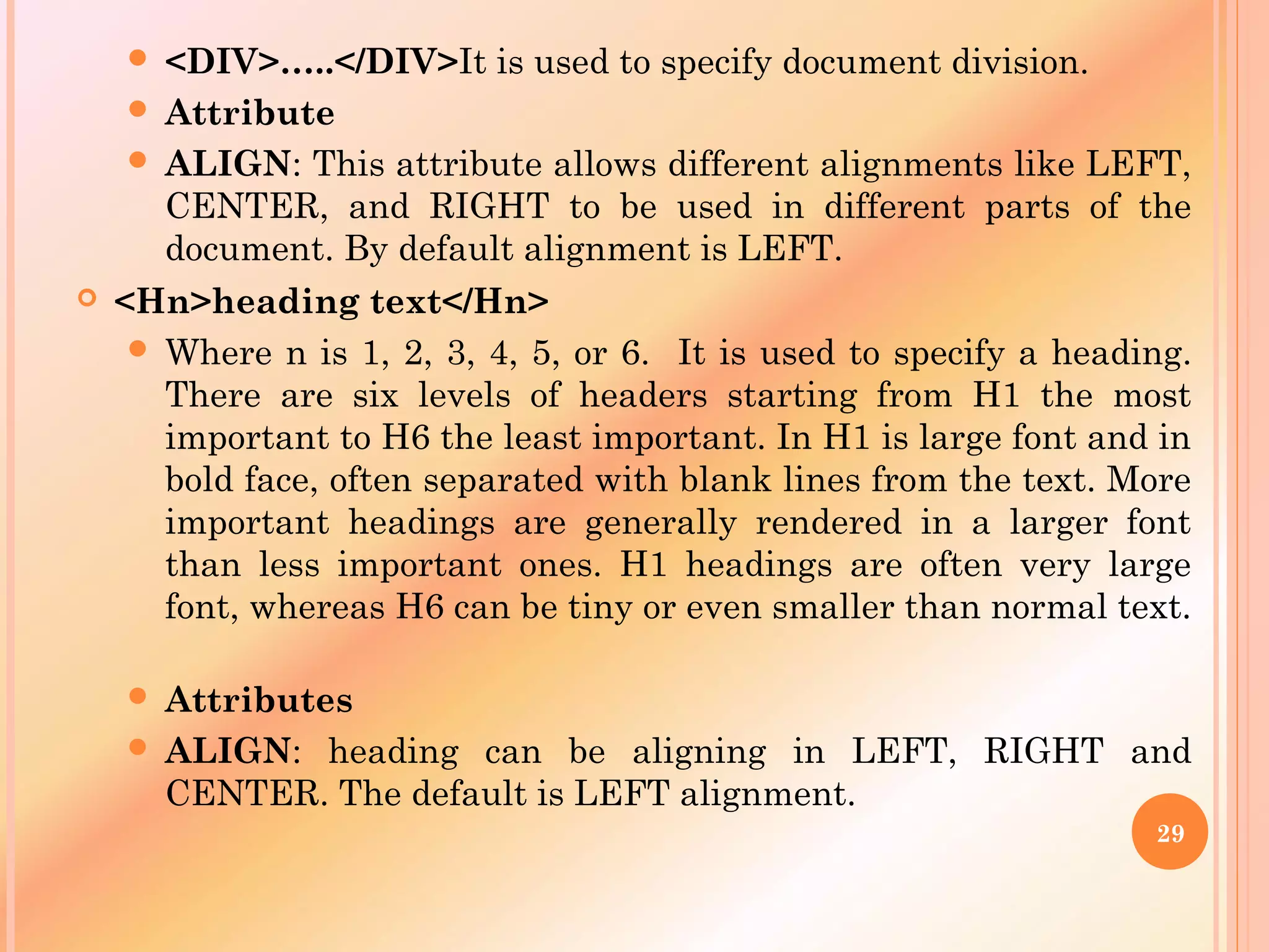  <DIV>…..</DIV>It is used to specify document division.
 Attribute
 ALIGN: This attribute allows different alignments like LEFT,
CENTER, and RIGHT to be used in different parts of the
document. By default alignment is LEFT.
 <Hn>heading text</Hn>
 Where n is 1, 2, 3, 4, 5, or 6. It is used to specify a heading.
There are six levels of headers starting from H1 the most
important to H6 the least important. In H1 is large font and in
bold face, often separated with blank lines from the text. More
important headings are generally rendered in a larger font
than less important ones. H1 headings are often very large
font, whereas H6 can be tiny or even smaller than normal text.
 Attributes
 ALIGN: heading can be aligning in LEFT, RIGHT and
CENTER. The default is LEFT alignment.
29
 