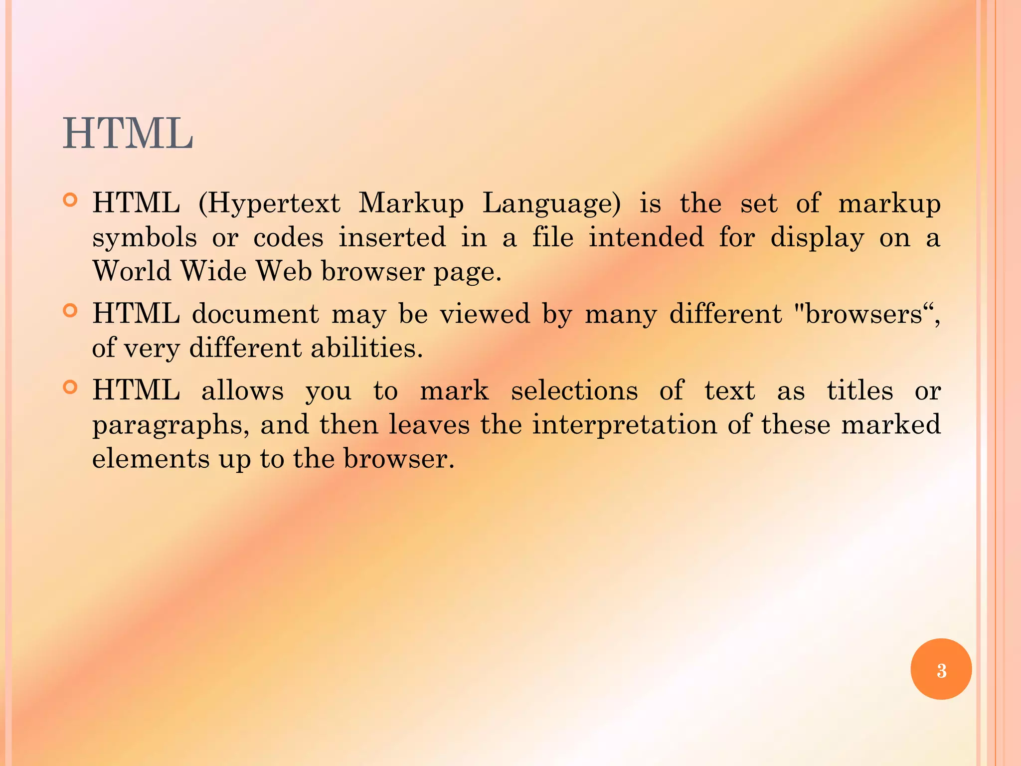 HTML
 HTML (Hypertext Markup Language) is the set of markup
symbols or codes inserted in a file intended for display on a
World Wide Web browser page.
 HTML document may be viewed by many different "browsers“,
of very different abilities.
 HTML allows you to mark selections of text as titles or
paragraphs, and then leaves the interpretation of these marked
elements up to the browser.
3
 