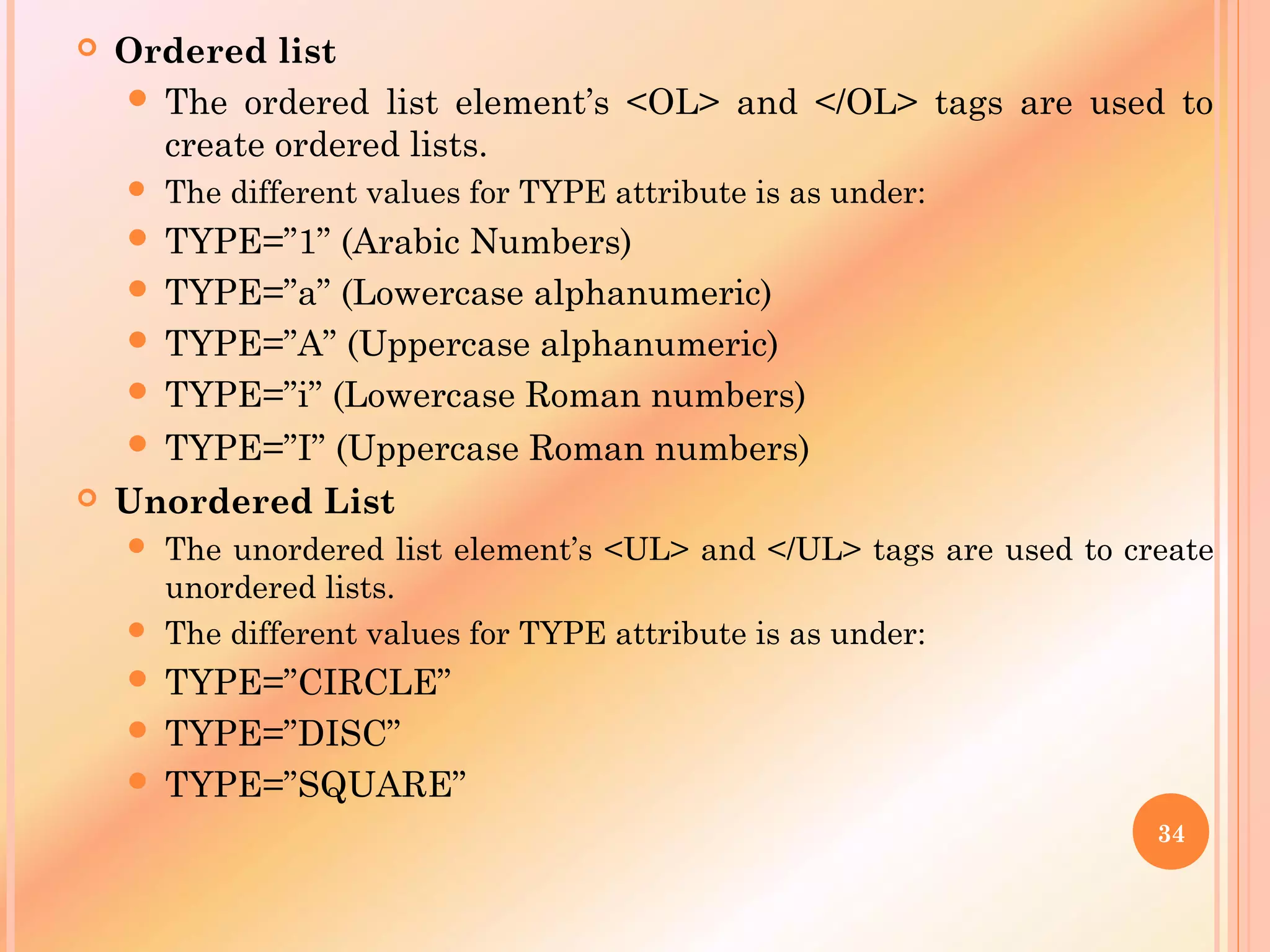  Ordered list
 The ordered list element’s <OL> and </OL> tags are used to
create ordered lists.
 The different values for TYPE attribute is as under:
 TYPE=”1” (Arabic Numbers)
 TYPE=”a” (Lowercase alphanumeric)
 TYPE=”A” (Uppercase alphanumeric)
 TYPE=”i” (Lowercase Roman numbers)
 TYPE=”I” (Uppercase Roman numbers) 
 Unordered List
 The unordered list element’s <UL> and </UL> tags are used to create
unordered lists.
 The different values for TYPE attribute is as under:
 TYPE=”CIRCLE”
 TYPE=”DISC”
 TYPE=”SQUARE”
34
 
