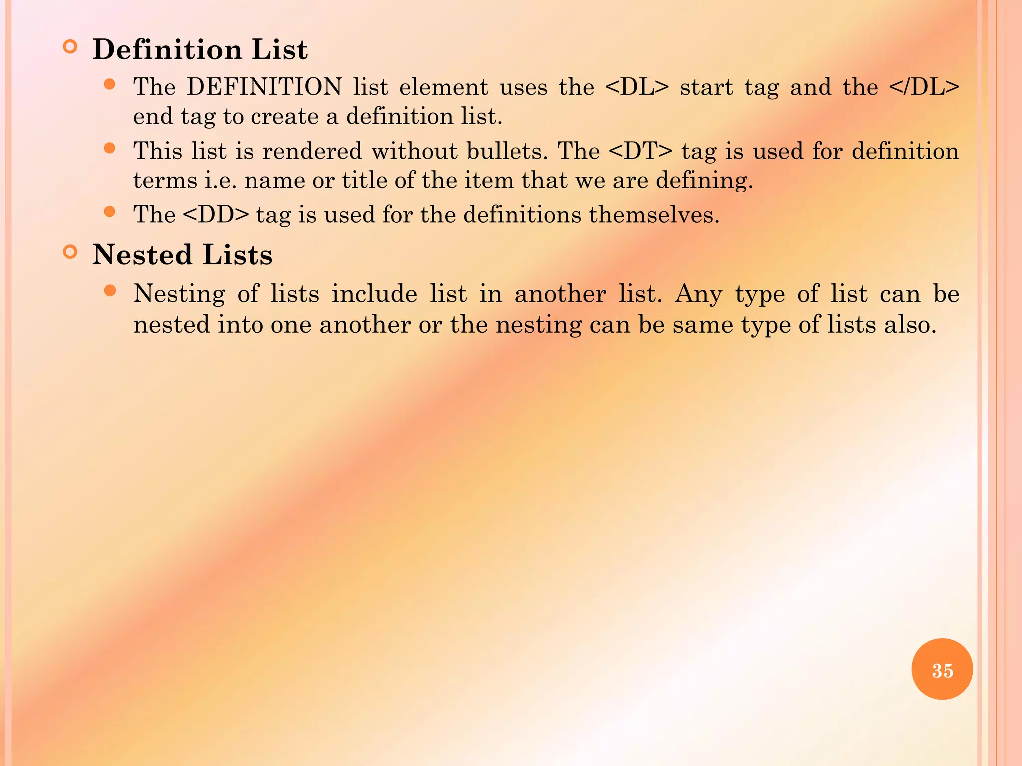  Definition List
 The DEFINITION list element uses the <DL> start tag and the </DL>
end tag to create a definition list.
 This list is rendered without bullets. The <DT> tag is used for definition
terms i.e. name or title of the item that we are defining.
 The <DD> tag is used for the definitions themselves.
 Nested Lists
 Nesting of lists include list in another list. Any type of list can be
nested into one another or the nesting can be same type of lists also.
35
 