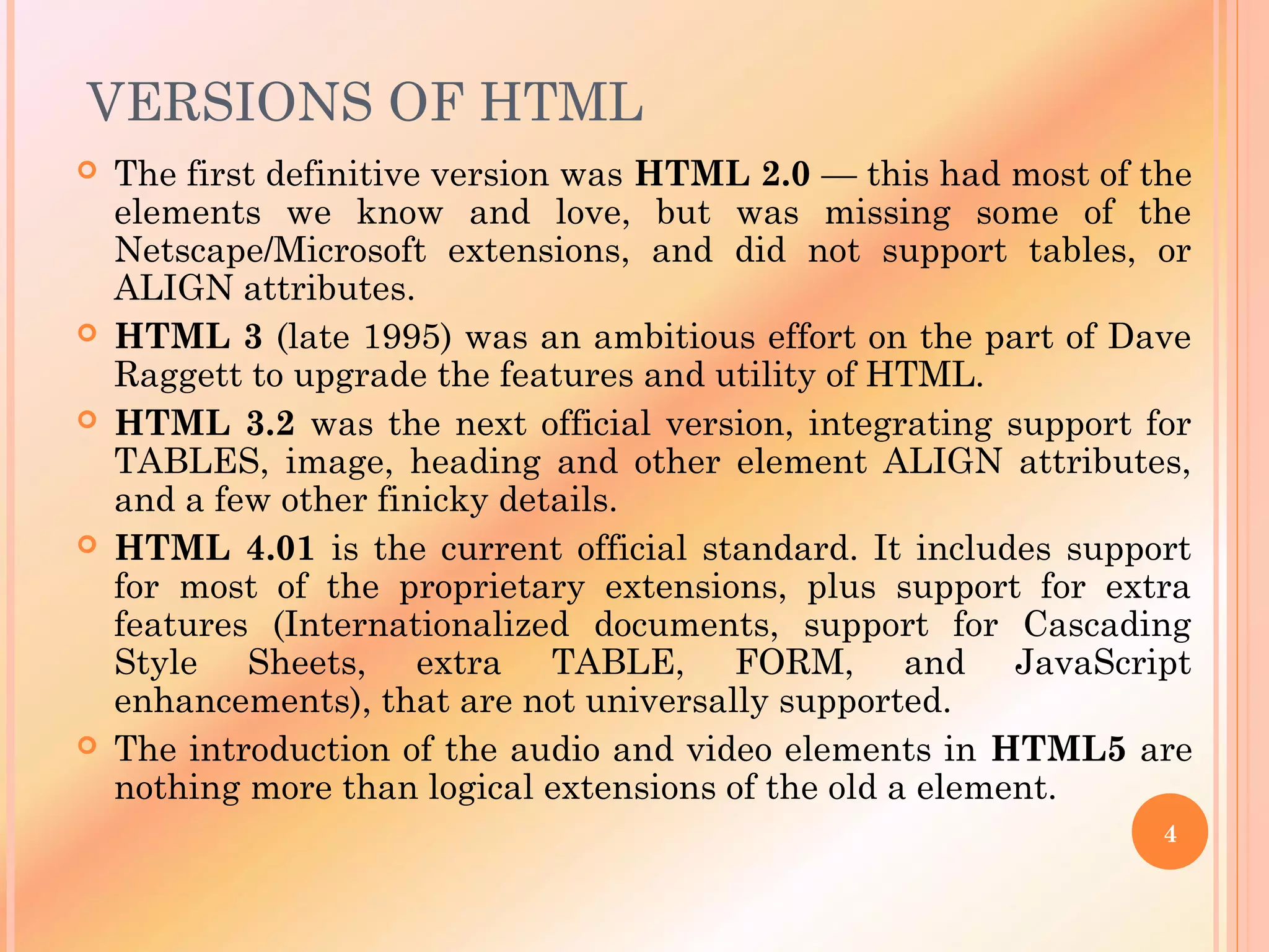 VERSIONS OF HTML
 The first definitive version was HTML 2.0 — this had most of the
elements we know and love, but was missing some of the
Netscape/Microsoft extensions, and did not support tables, or
ALIGN attributes.
 HTML 3 (late 1995) was an ambitious effort on the part of Dave
Raggett to upgrade the features and utility of HTML.
 HTML 3.2 was the next official version, integrating support for
TABLES, image, heading and other element ALIGN attributes,
and a few other finicky details.
 HTML 4.01 is the current official standard. It includes support
for most of the proprietary extensions, plus support for extra
features (Internationalized documents, support for Cascading
Style Sheets, extra TABLE, FORM, and JavaScript
enhancements), that are not universally supported.
 The introduction of the audio and video elements in HTML5 are
nothing more than logical extensions of the old a element.
4
 