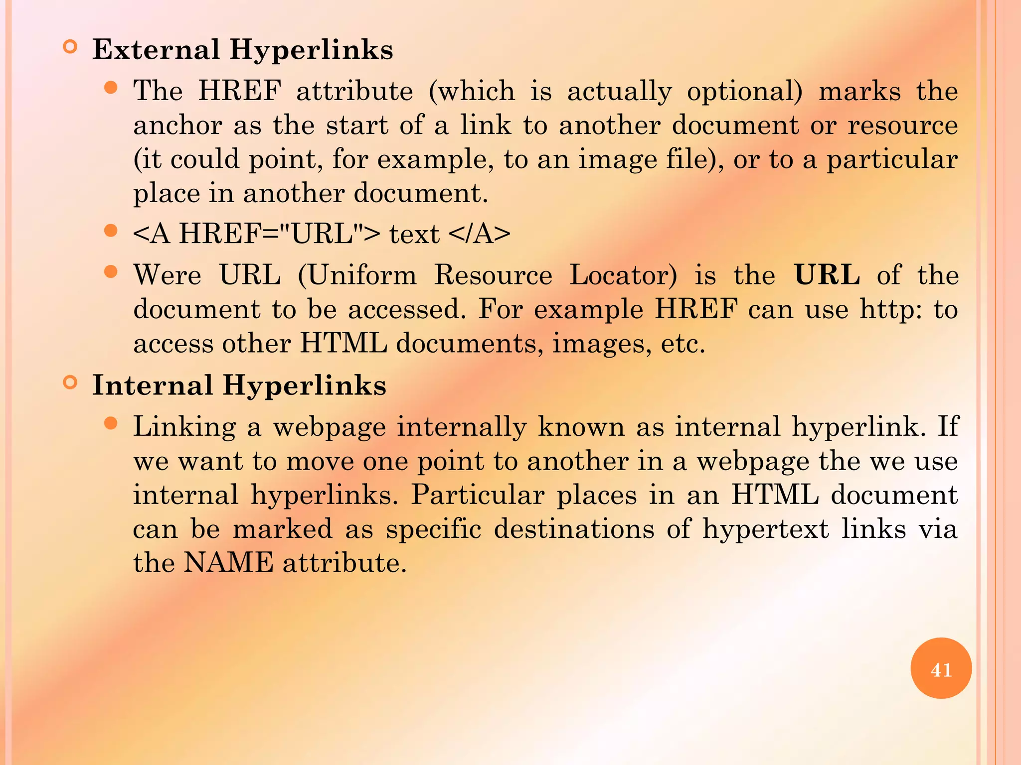 External Hyperlinks
 The HREF attribute (which is actually optional) marks the
anchor as the start of a link to another document or resource
(it could point, for example, to an image file), or to a particular
place in another document.
 <A HREF="URL"> text </A>
 Were URL (Uniform Resource Locator) is the URL of the
document to be accessed. For example HREF can use http: to
access other HTML documents, images, etc.
 Internal Hyperlinks
 Linking a webpage internally known as internal hyperlink. If
we want to move one point to another in a webpage the we use
internal hyperlinks. Particular places in an HTML document
can be marked as specific destinations of hypertext links via
the NAME attribute.
41
 