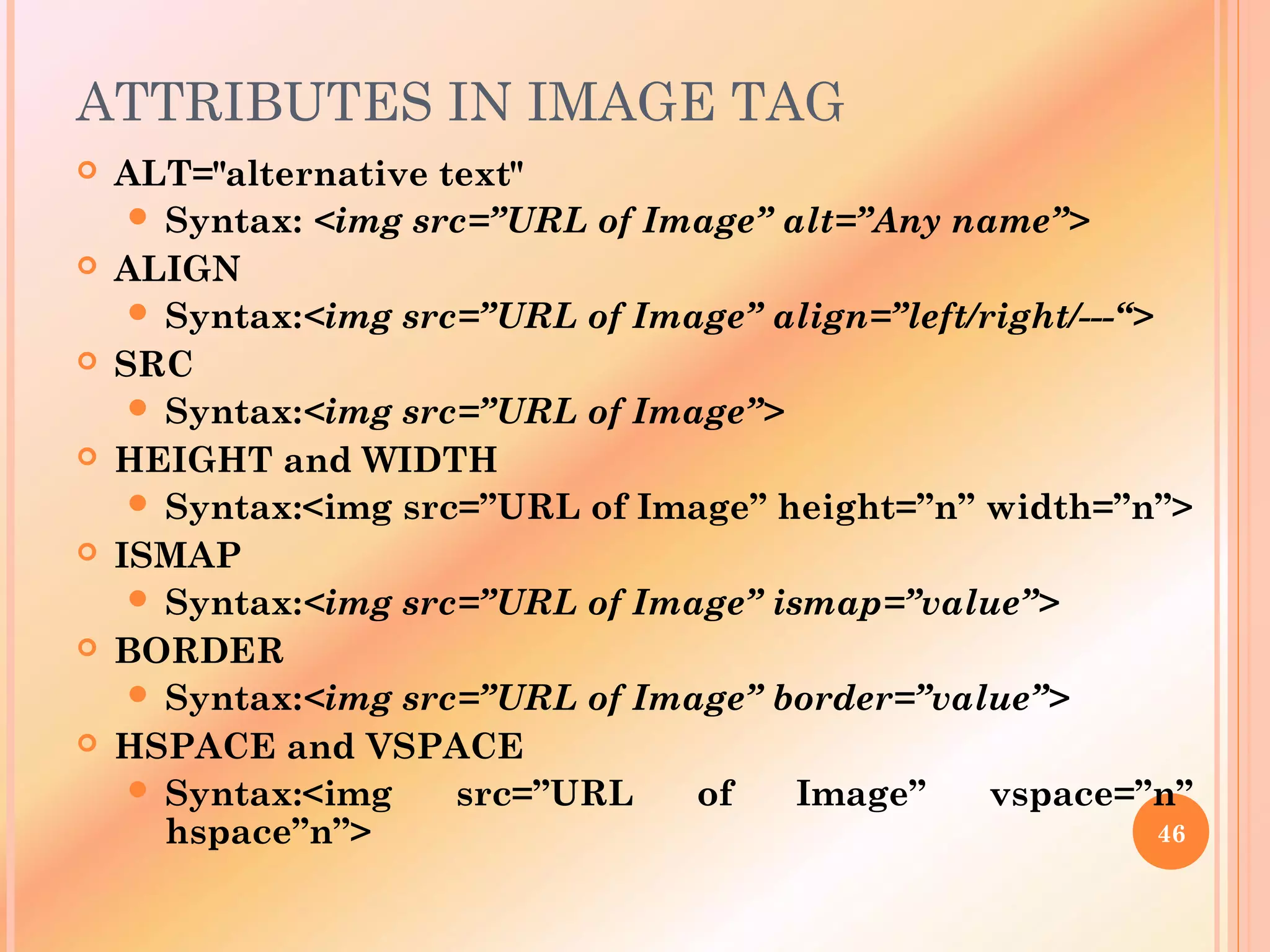 ATTRIBUTES IN IMAGE TAG
 ALT="alternative text"
 Syntax: <img src=”URL of Image” alt=”Any name”>
 ALIGN
 Syntax:<img src=”URL of Image” align=”left/right/---“>
 SRC
 Syntax:<img src=”URL of Image”>
 HEIGHT and WIDTH
 Syntax:<img src=”URL of Image” height=”n” width=”n”>
 ISMAP
 Syntax:<img src=”URL of Image” ismap=”value”>
 BORDER
 Syntax:<img src=”URL of Image” border=”value”>
 HSPACE and VSPACE
 Syntax:<img src=”URL of Image” vspace=”n”
hspace”n”> 46
 