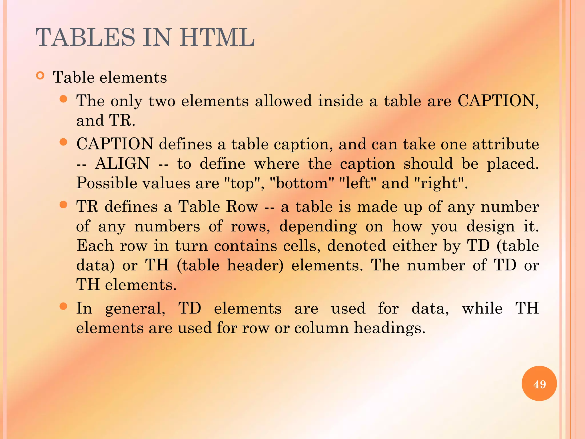 TABLES IN HTML
 Table elements
 The only two elements allowed inside a table are CAPTION,
and TR.
 CAPTION defines a table caption, and can take one attribute
-- ALIGN -- to define where the caption should be placed.
Possible values are "top", "bottom" "left" and "right".
 TR defines a Table Row -- a table is made up of any number
of any numbers of rows, depending on how you design it.
Each row in turn contains cells, denoted either by TD (table
data) or TH (table header) elements. The number of TD or
TH elements.
 In general, TD elements are used for data, while TH
elements are used for row or column headings.
49
 