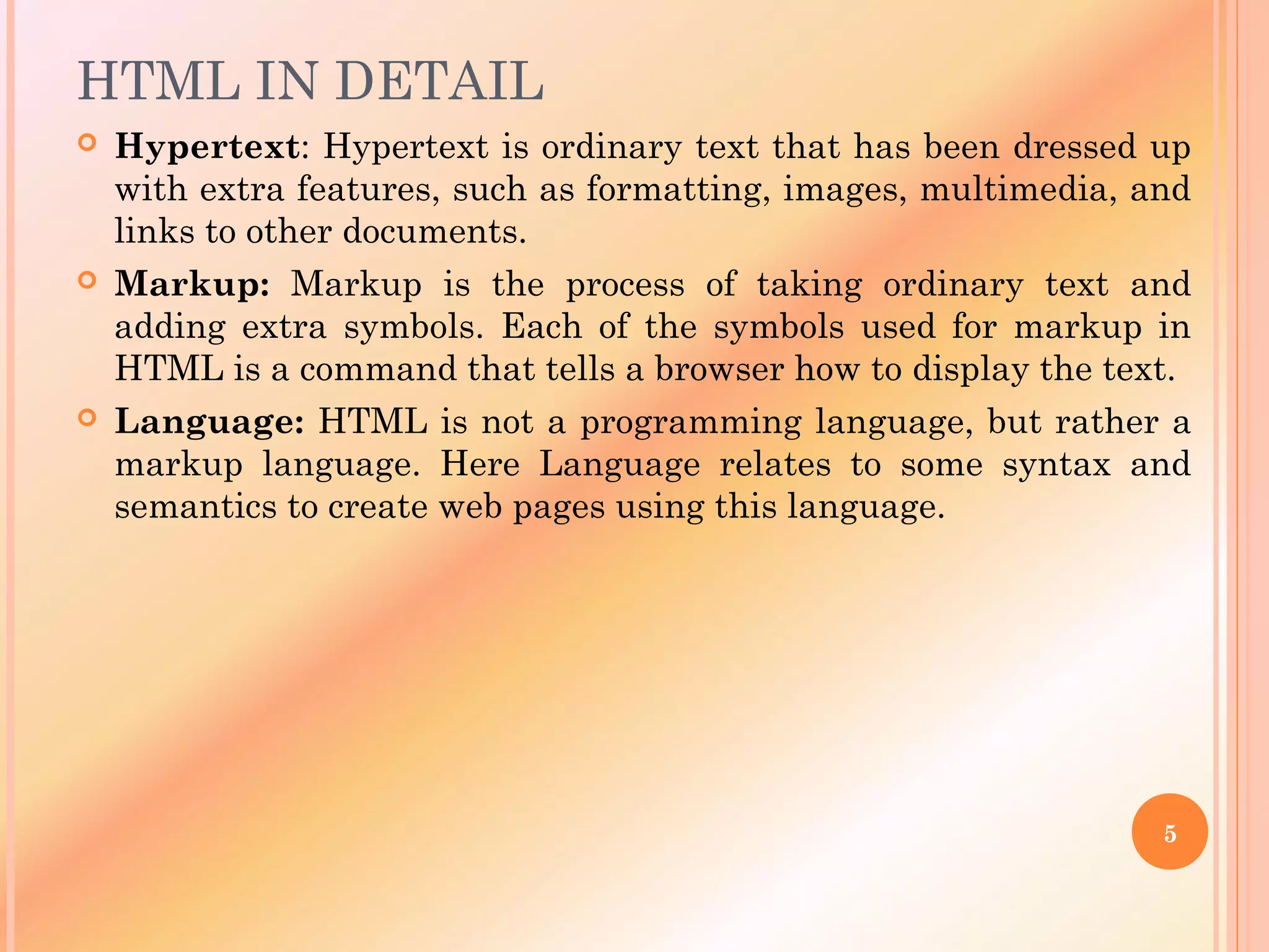 HTML IN DETAIL
 Hypertext: Hypertext is ordinary text that has been dressed up
with extra features, such as formatting, images, multimedia, and
links to other documents.
 Markup: Markup is the process of taking ordinary text and
adding extra symbols. Each of the symbols used for markup in
HTML is a command that tells a browser how to display the text.
 Language: HTML is not a programming language, but rather a
markup language. Here Language relates to some syntax and
semantics to create web pages using this language.
5
 