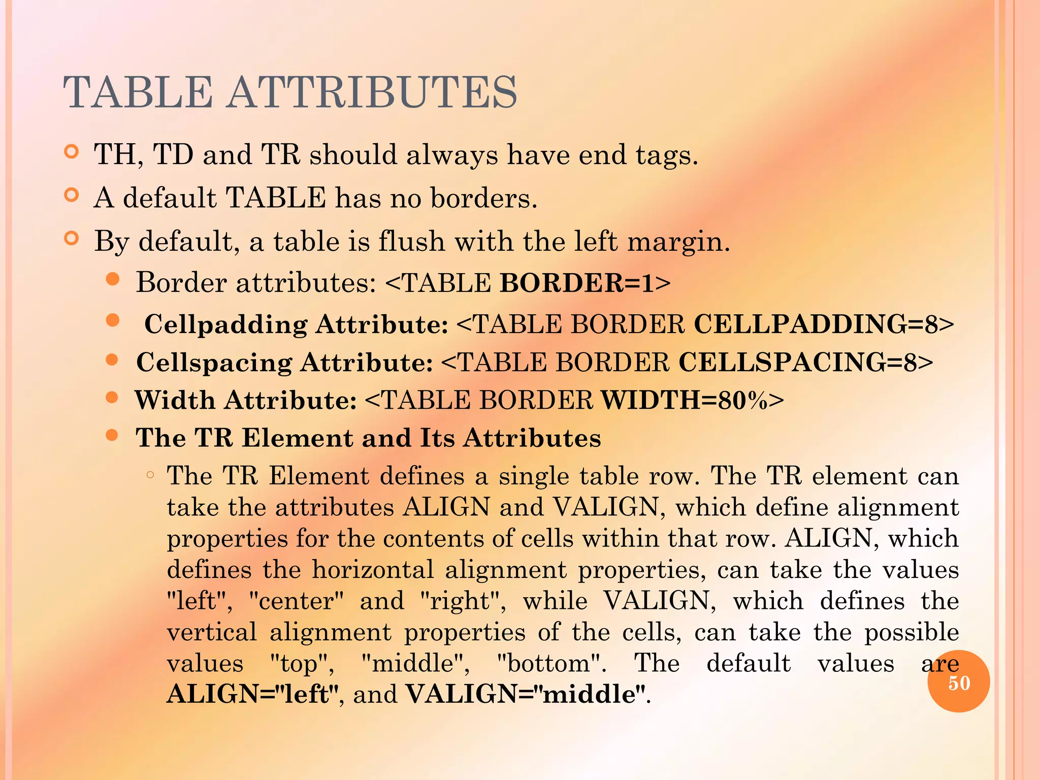 TABLE ATTRIBUTES
 TH, TD and TR should always have end tags.
 A default TABLE has no borders.
 By default, a table is flush with the left margin.
 Border attributes: <TABLE BORDER=1>
 Cellpadding Attribute: <TABLE BORDER CELLPADDING=8>
 Cellspacing Attribute: <TABLE BORDER CELLSPACING=8>
 Width Attribute: <TABLE BORDER WIDTH=80%>
 The TR Element and Its Attributes
o The TR Element defines a single table row. The TR element can
take the attributes ALIGN and VALIGN, which define alignment
properties for the contents of cells within that row. ALIGN, which
defines the horizontal alignment properties, can take the values
"left", "center" and "right", while VALIGN, which defines the
vertical alignment properties of the cells, can take the possible
values "top", "middle", "bottom". The default values are
ALIGN="left", and VALIGN="middle". 50
 