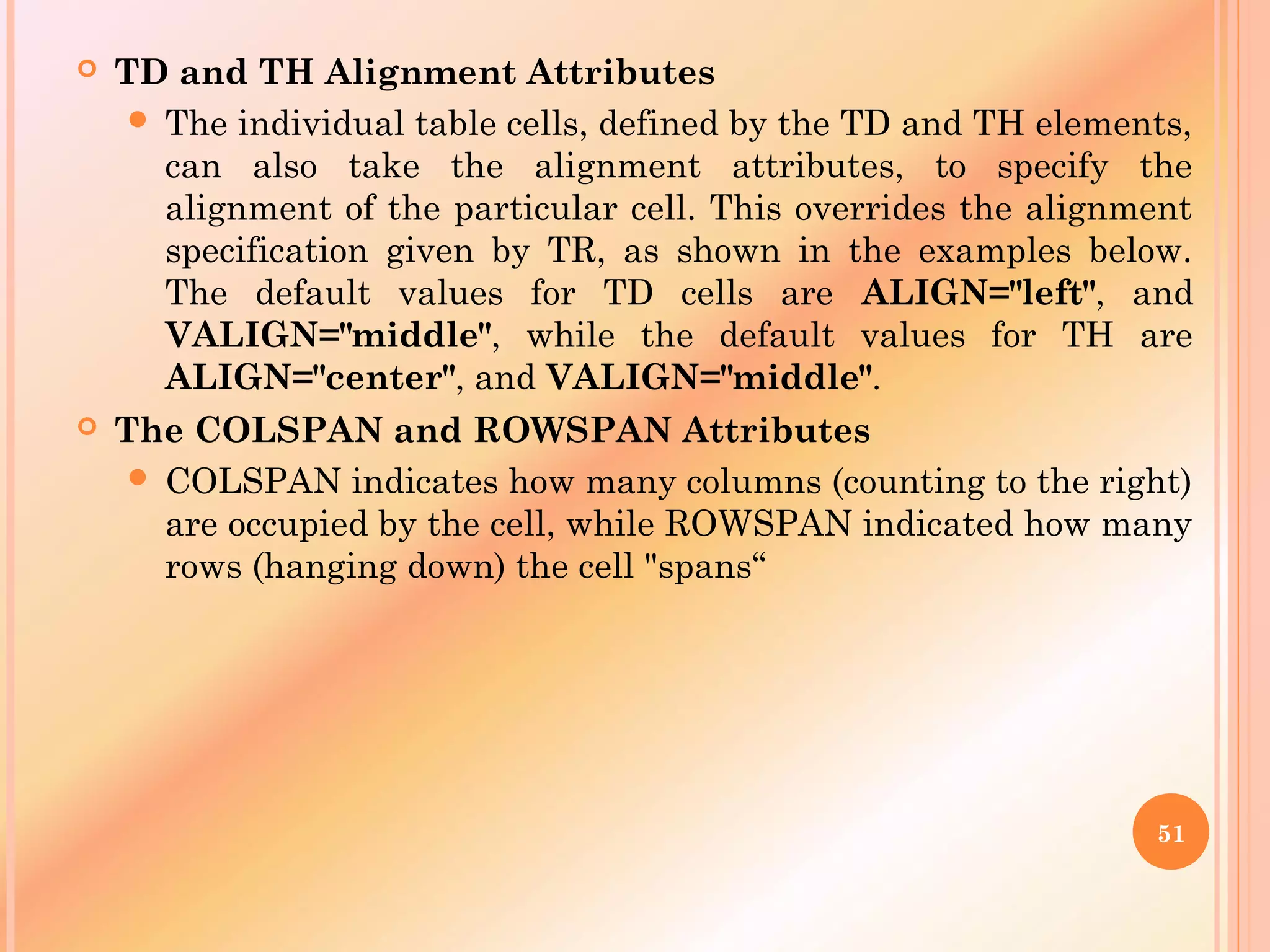  TD and TH Alignment Attributes
 The individual table cells, defined by the TD and TH elements,
can also take the alignment attributes, to specify the
alignment of the particular cell. This overrides the alignment
specification given by TR, as shown in the examples below.
The default values for TD cells are ALIGN="left", and
VALIGN="middle", while the default values for TH are
ALIGN="center", and VALIGN="middle".
 The COLSPAN and ROWSPAN Attributes
 COLSPAN indicates how many columns (counting to the right)
are occupied by the cell, while ROWSPAN indicated how many
rows (hanging down) the cell "spans“
51
 