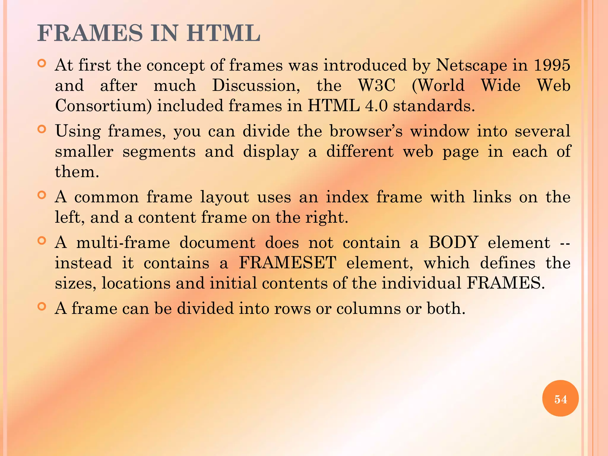 FRAMES IN HTML
 At first the concept of frames was introduced by Netscape in 1995
and after much Discussion, the W3C (World Wide Web
Consortium) included frames in HTML 4.0 standards.
 Using frames, you can divide the browser’s window into several
smaller segments and display a different web page in each of
them.
 A common frame layout uses an index frame with links on the
left, and a content frame on the right.
 A multi-frame document does not contain a BODY element --
instead it contains a FRAMESET element, which defines the
sizes, locations and initial contents of the individual FRAMES.
 A frame can be divided into rows or columns or both.
54
 
