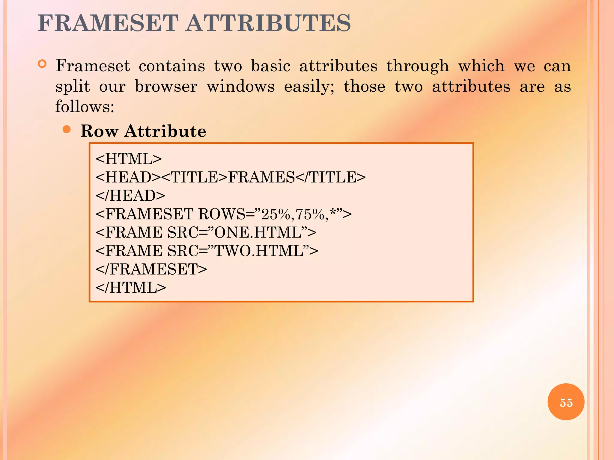 FRAMESET ATTRIBUTES
 Frameset contains two basic attributes through which we can
split our browser windows easily; those two attributes are as
follows:
 Row Attribute
55
<HTML>
<HEAD><TITLE>FRAMES</TITLE>
</HEAD>
<FRAMESET ROWS=”25%,75%,*”>
<FRAME SRC=”ONE.HTML”>
<FRAME SRC=”TWO.HTML”>
</FRAMESET>
</HTML>
 