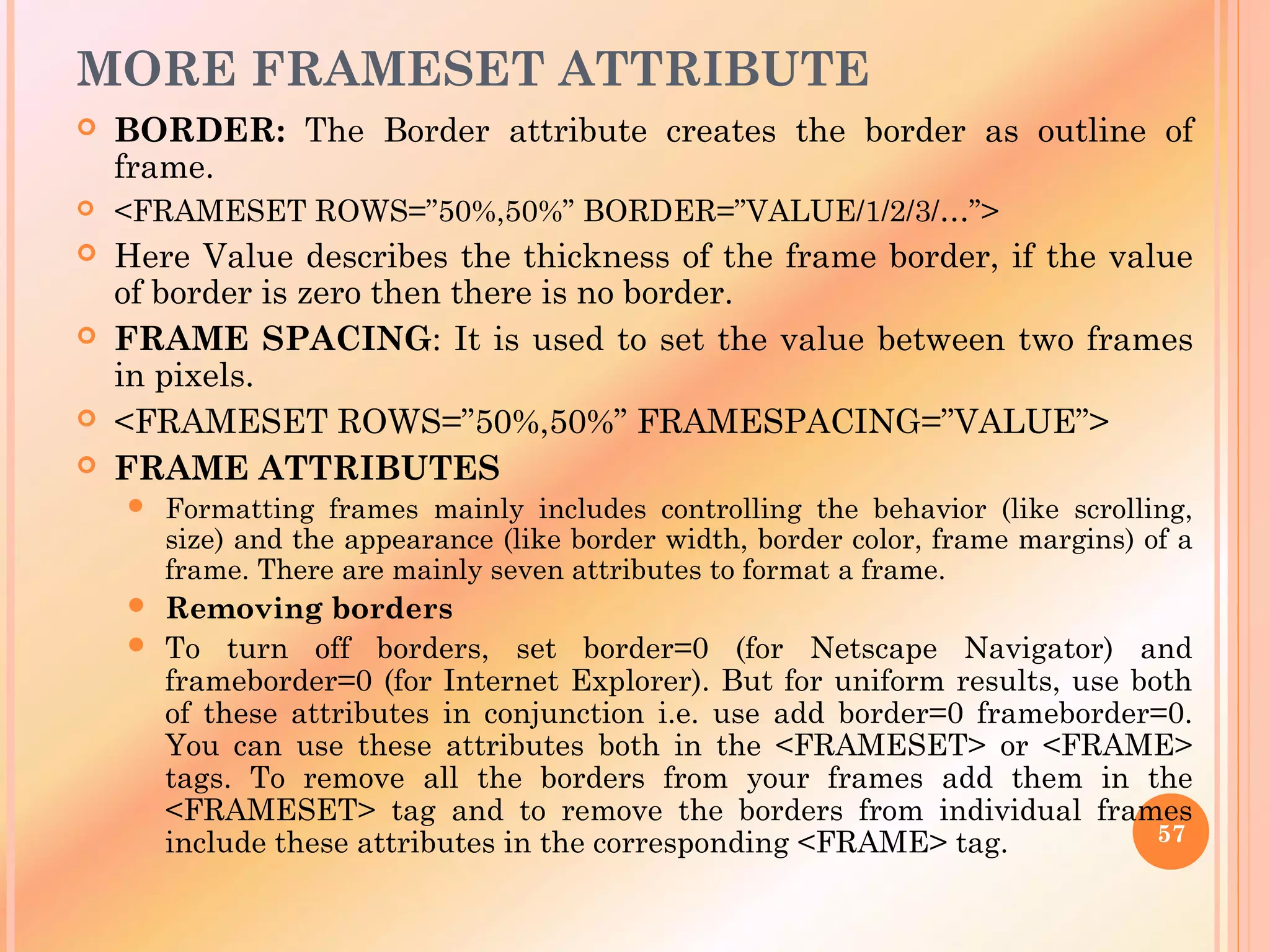 MORE FRAMESET ATTRIBUTE
 BORDER: The Border attribute creates the border as outline of
frame.
 <FRAMESET ROWS=”50%,50%” BORDER=”VALUE/1/2/3/…”>
 Here Value describes the thickness of the frame border, if the value
of border is zero then there is no border.
 FRAME SPACING: It is used to set the value between two frames
in pixels.
 <FRAMESET ROWS=”50%,50%” FRAMESPACING=”VALUE”>
 FRAME ATTRIBUTES
 Formatting frames mainly includes controlling the behavior (like scrolling,
size) and the appearance (like border width, border color, frame margins) of a
frame. There are mainly seven attributes to format a frame.
 Removing borders
 To turn off borders, set border=0 (for Netscape Navigator) and
frameborder=0 (for Internet Explorer). But for uniform results, use both
of these attributes in conjunction i.e. use add border=0 frameborder=0.
You can use these attributes both in the <FRAMESET> or <FRAME>
tags. To remove all the borders from your frames add them in the
<FRAMESET> tag and to remove the borders from individual frames
include these attributes in the corresponding <FRAME> tag. 57
 