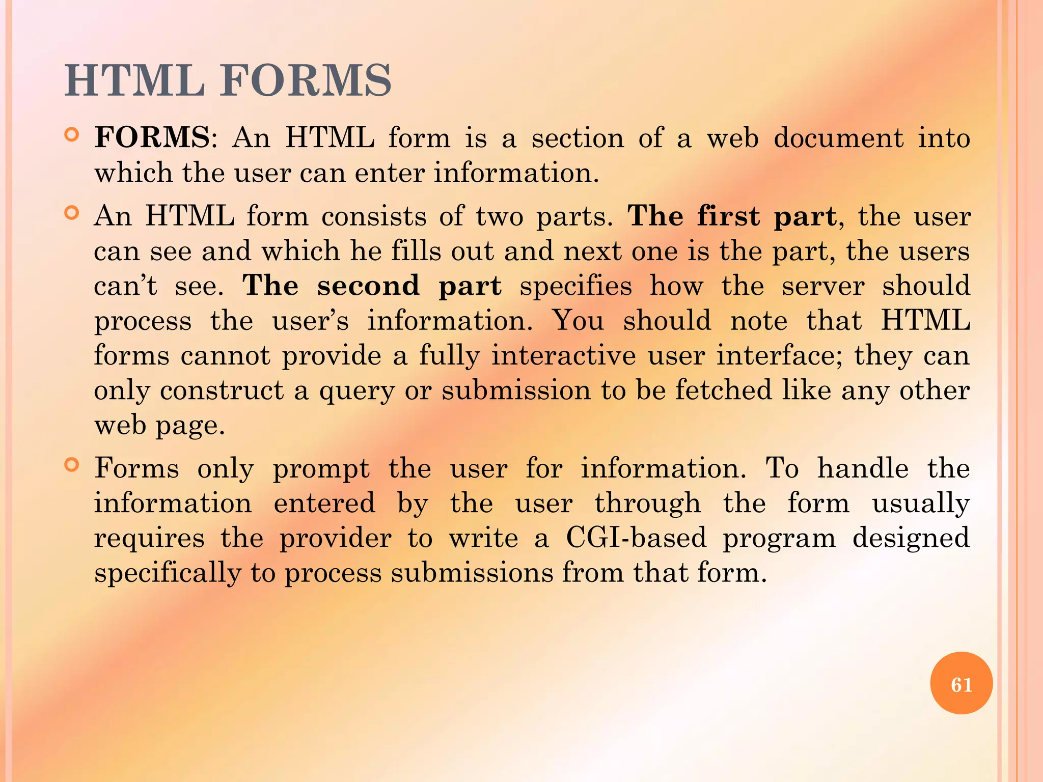 HTML FORMS
 FORMS: An HTML form is a section of a web document into
which the user can enter information.
 An HTML form consists of two parts. The first part, the user
can see and which he fills out and next one is the part, the users
can’t see. The second part specifies how the server should
process the user’s information. You should note that HTML
forms cannot provide a fully interactive user interface; they can
only construct a query or submission to be fetched like any other
web page.
 Forms only prompt the user for information. To handle the
information entered by the user through the form usually
requires the provider to write a CGI-based program designed
specifically to process submissions from that form.
61
 