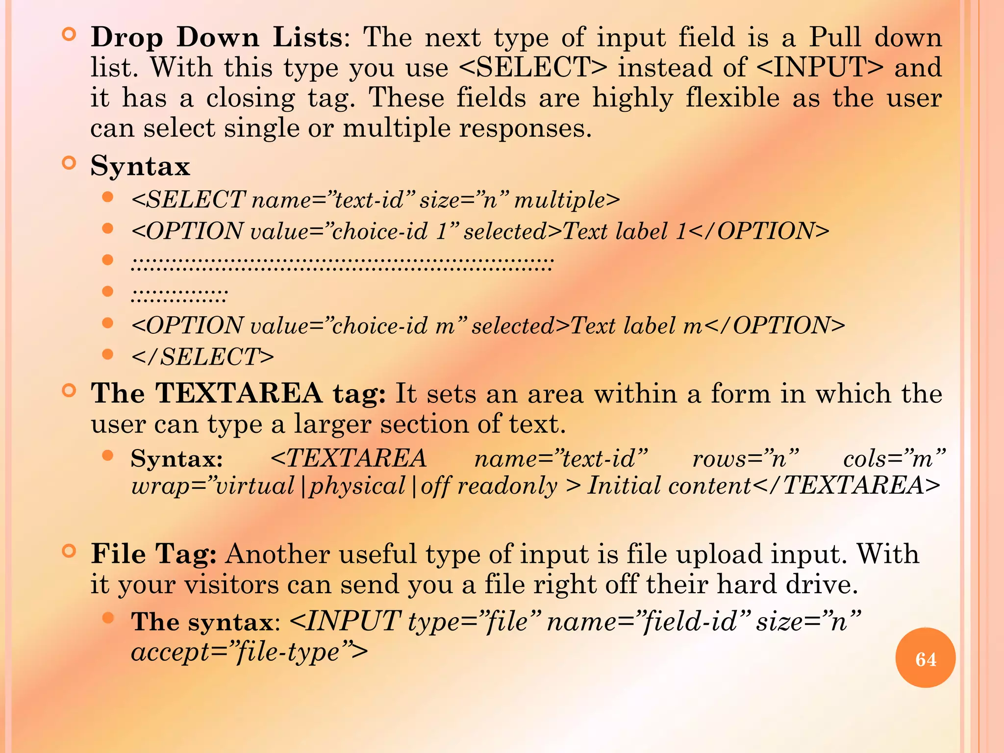  Drop Down Lists: The next type of input field is a Pull down
list. With this type you use <SELECT> instead of <INPUT> and
it has a closing tag. These fields are highly flexible as the user
can select single or multiple responses.
 Syntax
 <SELECT name=”text-id” size=”n” multiple>
 <OPTION value=”choice-id 1” selected>Text label 1</OPTION>
 :::::::::::::::::::::::::::::::::::::::::::::::::::::::::::::::::
 :::::::::::::::
 <OPTION value=”choice-id m” selected>Text label m</OPTION>
 </SELECT>
 The TEXTAREA tag: It sets an area within a form in which the
user can type a larger section of text.
 Syntax: <TEXTAREA name=”text-id” rows=”n” cols=”m”
wrap=”virtual|physical|off readonly > Initial content</TEXTAREA>
 File Tag: Another useful type of input is file upload input. With
it your visitors can send you a file right off their hard drive.
 The syntax: <INPUT type=”file” name=”field-id” size=”n”
accept=”file-type”> 64
 