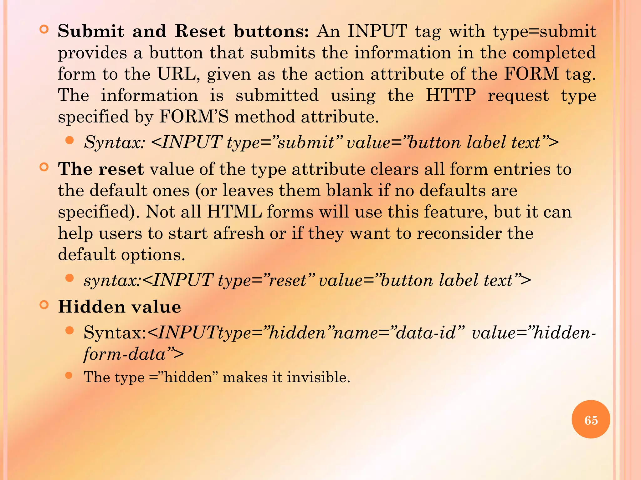  Submit and Reset buttons: An INPUT tag with type=submit
provides a button that submits the information in the completed
form to the URL, given as the action attribute of the FORM tag.
The information is submitted using the HTTP request type
specified by FORM’S method attribute.
 Syntax: <INPUT type=”submit” value=”button label text”>
 The reset value of the type attribute clears all form entries to
the default ones (or leaves them blank if no defaults are
specified). Not all HTML forms will use this feature, but it can
help users to start afresh or if they want to reconsider the
default options.
 syntax:<INPUT type=”reset” value=”button label text”>
 Hidden value
 Syntax:<INPUTtype=”hidden”name=”data-id” value=”hidden-
form-data”>
 The type =”hidden” makes it invisible.
65
 