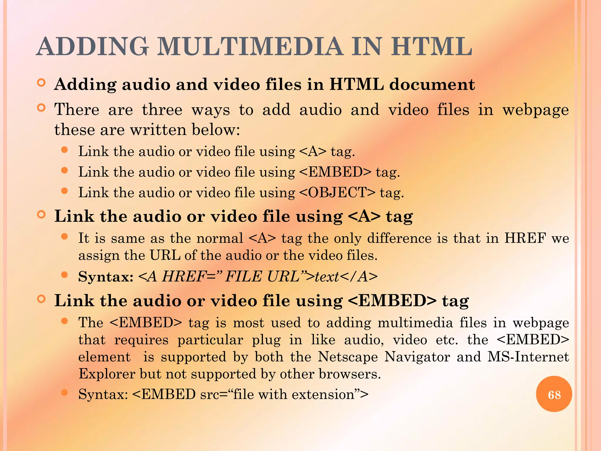 ADDING MULTIMEDIA IN HTML
 Adding audio and video files in HTML document
 There are three ways to add audio and video files in webpage
these are written below:
 Link the audio or video file using <A> tag.
 Link the audio or video file using <EMBED> tag.
 Link the audio or video file using <OBJECT> tag.
 Link the audio or video file using <A> tag
 It is same as the normal <A> tag the only difference is that in HREF we
assign the URL of the audio or the video files.
 Syntax: <A HREF=” FILE URL”>text</A>
 Link the audio or video file using <EMBED> tag
 The <EMBED> tag is most used to adding multimedia files in webpage
that requires particular plug in like audio, video etc. the <EMBED>
element is supported by both the Netscape Navigator and MS-Internet
Explorer but not supported by other browsers.
 Syntax: <EMBED src=“file with extension”> 68
 