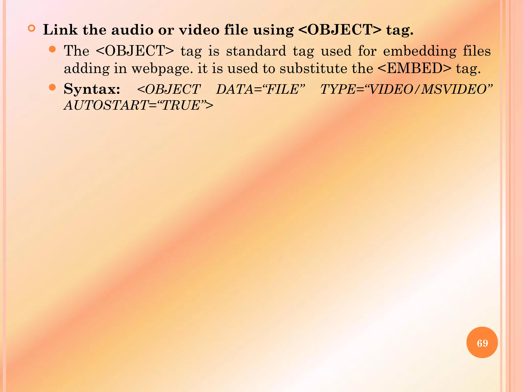  Link the audio or video file using <OBJECT> tag.
 The <OBJECT> tag is standard tag used for embedding files
adding in webpage. it is used to substitute the <EMBED> tag.
 Syntax: <OBJECT DATA=“FILE” TYPE=“VIDEO/MSVIDEO”
AUTOSTART=“TRUE”>
69
 