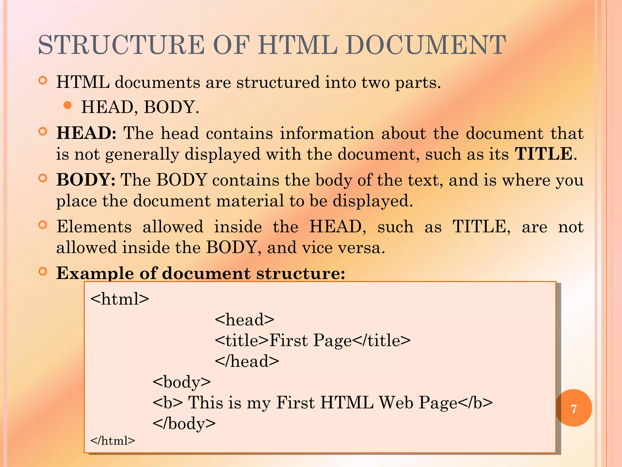STRUCTURE OF HTML DOCUMENT
 HTML documents are structured into two parts.
 HEAD, BODY.
 HEAD: The head contains information about the document that
is not generally displayed with the document, such as its TITLE.
 BODY: The BODY contains the body of the text, and is where you
place the document material to be displayed.
 Elements allowed inside the HEAD, such as TITLE, are not
allowed inside the BODY, and vice versa.
 Example of document structure:
<html>
<head>
<title>First Page</title>
</head>
<body>
<b> This is my First HTML Web Page</b>
</body>
</html>
<html>
<head>
<title>First Page</title>
</head>
<body>
<b> This is my First HTML Web Page</b>
</body>
</html>
7
 