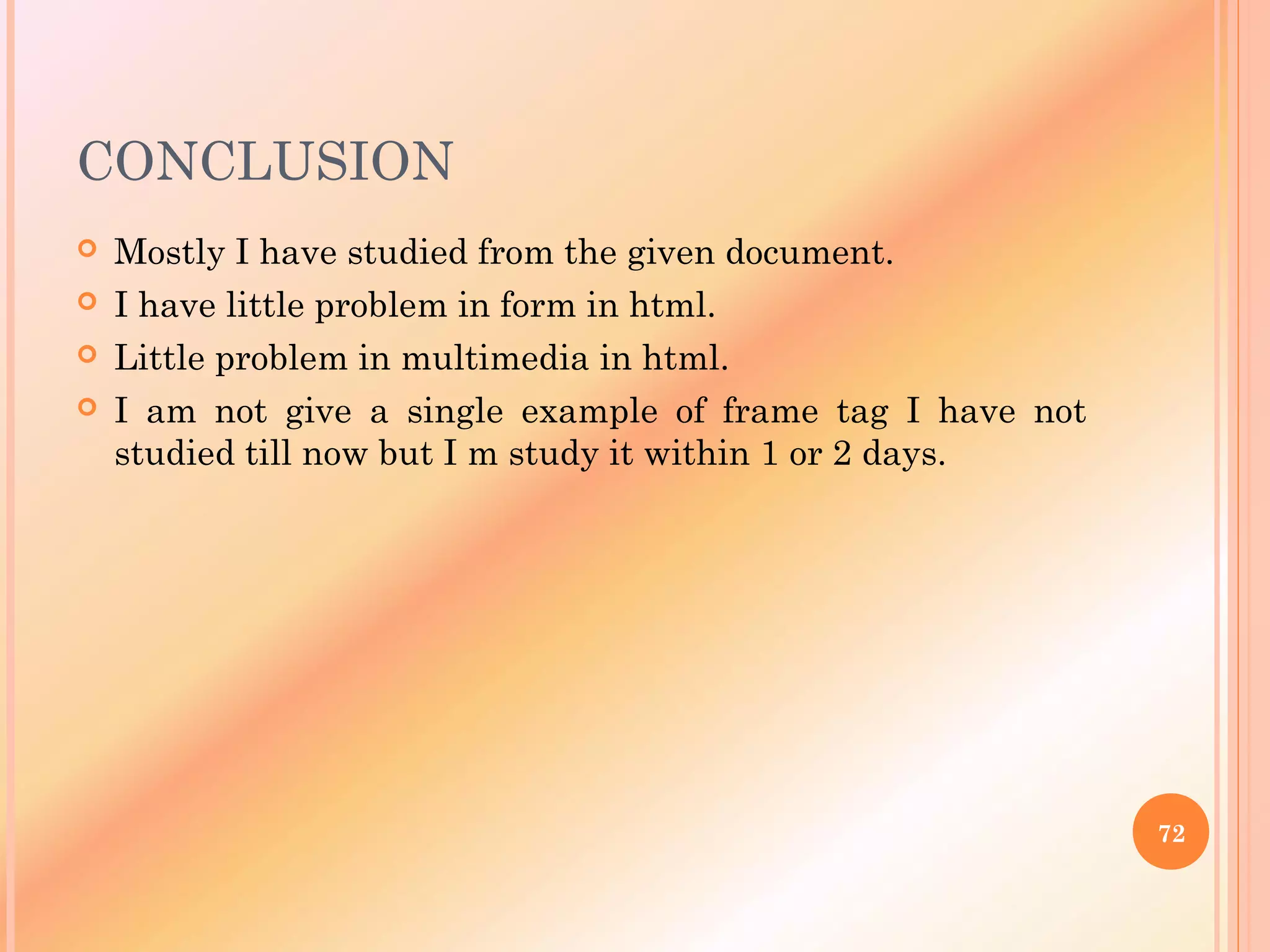 CONCLUSION
 Mostly I have studied from the given document.
 I have little problem in form in html.
 Little problem in multimedia in html.
 I am not give a single example of frame tag I have not
studied till now but I m study it within 1 or 2 days.
72
 