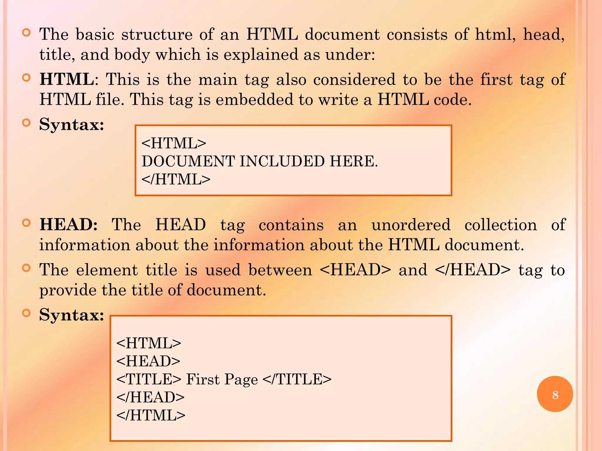  The basic structure of an HTML document consists of html, head,
title, and body which is explained as under:
 HTML: This is the main tag also considered to be the first tag of
HTML file. This tag is embedded to write a HTML code.
 Syntax:
 HEAD: The HEAD tag contains an unordered collection of
information about the information about the HTML document.
 The element title is used between <HEAD> and </HEAD> tag to
provide the title of document.
 Syntax:
<HTML>
DOCUMENT INCLUDED HERE.
</HTML>
<HTML>
<HEAD>
<TITLE> First Page </TITLE>
</HEAD>
</HTML>
8
 