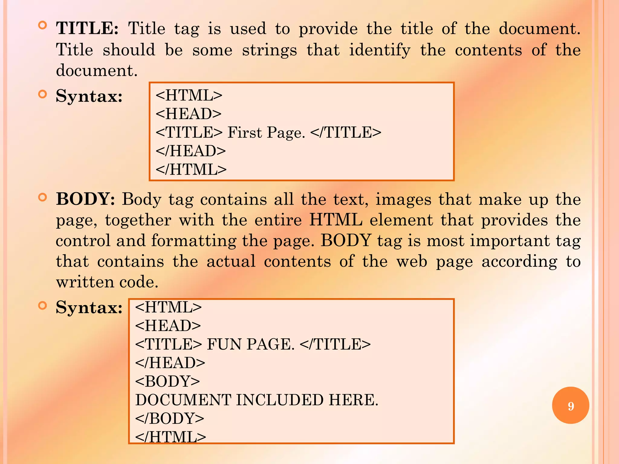  TITLE: Title tag is used to provide the title of the document.
Title should be some strings that identify the contents of the
document.
 Syntax:
 BODY: Body tag contains all the text, images that make up the
page, together with the entire HTML element that provides the
control and formatting the page. BODY tag is most important tag
that contains the actual contents of the web page according to
written code.
 Syntax:
<HTML>
<HEAD>
<TITLE> First Page. </TITLE>
</HEAD>
</HTML>
<HTML>
<HEAD>
<TITLE> FUN PAGE. </TITLE>
</HEAD>
<BODY>
DOCUMENT INCLUDED HERE.
</BODY>
</HTML>
9
 