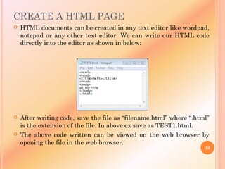 CREATE A HTML PAGE
 HTML documents can be created in any text editor like wordpad,
notepad or any other text editor. We can write our HTML code
directly into the editor as shown in below:
 After writing code, save the file as “filename.html” where “.html”
is the extension of the file. In above ex save as TEST1.html.
 The above code written can be viewed on the web browser by
opening the file in the web browser.
10
 