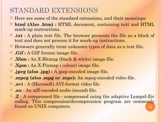 STANDARD EXTENSIONS
 Here are some of the standard extensions, and their meanings:
 html (Also .htm) : HTML document, containing text and HTML
mark-up instructions.
 .txt : A plain text file. The browser presents the file as a block of
text and does not process it for mark-up instructions.
 Browsers generally treat unknown types of data as a text file.
 .Gif : A GIF format image file.
 .Xbm : An X-Bitmap (black & white) image file.
 .Xpm : An X-Pixmap ( colour) image file.
 .jpeg (also .jpg) : A jpeg-encoded image file.
 .mpeg (also .mpg or .mpe): An mpeg-encoded video file.
 .avi : A (Microsoft) AVI-format video file
 .au : An aiff-encoded audio (sound) file.
 .Z : A compressed file - compressed using the adaptive Lempel-Ziv
coding. This compression/decompression program are commonly
found on UNIX computers. 12
 