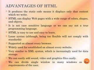 ADVANTAGES OF HTML
 It produces the static code means it displays only that content
which we write.
 HTML can display Web pages with a wide range of colors, shapes,
and objects.
 It is not case sensitive language or we can say not a true
programming language.
 HTML is easy to use and easy to learn.
 Loose syntax (although, being too flexible will not comply with
standards)
 Supported on almost every browser.
 Widely used for established on almost every website.
 Very similar to XML syntax, which is increasingly used for data
storage.
 We can easily add sound, video and graphics files easily.
 We can divide single window in many windows as the
requirements of the user.
13
 