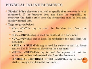 PHYSICAL INLINE ELEMENTS
 Physical inline elements are used to specify that how text is to be
formatted. If the browser does not have the capability to
construct the define style then the formatting may be lost and
display normal text.
 Tags are given below:
 <I>…..</I>This tag is used for Italicize text form the
document.
 <B>.....</B>This tag is used for bold text in a document.
 <U>….</U>This tag is used for underline the text form the
document.
 <SUB>….</SUB>This tag is used for subscript text i.e. lower
text on line is decreased size form the document.
 <SUP>….</SUP>This tag is used for superscript text i.e.
raise text on line is decreased size form the document.
 <STRIKE>….</STRIKE> or <S>….</S>This tag is used for
strike through text form the document.
17
 