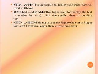  <TT>…..</TT>This tag is used to display type writer font i.e.
fixed width font.
 <SMALL>….</SMALL>This tag is used for display the text
in smaller font size( 1 font size smaller then surrounding
text).
 <BIG>….</BIG>This tag is used for display the text in bigger
font size( 1 font size bigger then surrounding text).
18
 