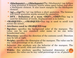  <blockquote>…..</blockquote>The <blockquote> tag defines
a long quotation.A browser inserts white space before and after
a blockquote element. It also insert margins for the blockquote
element.
 <q>….</q>The <q> tag defines a short quotation. The browser
will insert quotation marks around the quotation.
 DFN - Definition of a term <DEF>…</DEF>This tag is
used for definition of words, displayed text is in italics.
 <MARQUEE>…..</MARQUEE>This tag is used to scroll text
across the screen.
 Attributes used in <MARQUEE>tag:
 Bgcolor:- specifies the background color of the marquee. The
value can be any standard color name or we can write
hexadecimal color.
 Direction:- specifies the direction of the contents scroll. Direction
may be left or right.
 Height:- specifies the dimension of the marquee. The value can be
any valid percentage or no. of pixels.
 Behavior- this attribute sets the behavior of the marquee. The
value can be scroll, slide and alternate.
 Width:- this attribute specifies horizontal dimension of the
marquee. the value can be any valid percentage or no. of pixels.
23
 