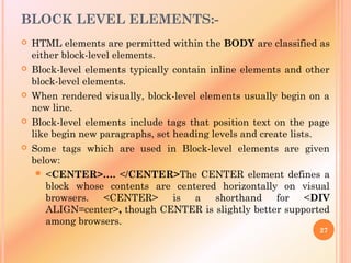 BLOCK LEVEL ELEMENTS:-
 HTML elements are permitted within the BODY are classified as
either block-level elements.
 Block-level elements typically contain inline elements and other
block-level elements.
 When rendered visually, block-level elements usually begin on a
new line.
 Block-level elements include tags that position text on the page
like begin new paragraphs, set heading levels and create lists.
 Some tags which are used in Block-level elements are given
below:
 <CENTER>…. </CENTER>The CENTER element defines a
block whose contents are centered horizontally on visual
browsers. <CENTER> is a shorthand for <DIV
ALIGN=center>, though CENTER is slightly better supported
among browsers.
27
 