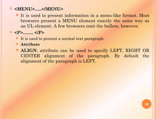  <MENU>…..</MENU>
 It is used to present information in a menu-like format. Most
browsers present a MENU element exactly the same way as
an UL element. A few browsers omit the bullets, however.
 <P>……. </P>
 It is used to present a normal text paragraph.
 Attribute
 ALIGN: attribute can be used to specify LEFT, RIGHT OR
CENTER alignment of the paragraph. By default the
alignment of the paragraph is LEFT.
30
 