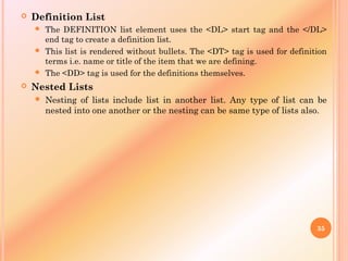  Definition List
 The DEFINITION list element uses the <DL> start tag and the </DL>
end tag to create a definition list.
 This list is rendered without bullets. The <DT> tag is used for definition
terms i.e. name or title of the item that we are defining.
 The <DD> tag is used for the definitions themselves.
 Nested Lists
 Nesting of lists include list in another list. Any type of list can be
nested into one another or the nesting can be same type of lists also.
35
 