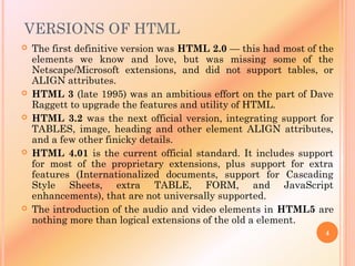 VERSIONS OF HTML
 The first definitive version was HTML 2.0 — this had most of the
elements we know and love, but was missing some of the
Netscape/Microsoft extensions, and did not support tables, or
ALIGN attributes.
 HTML 3 (late 1995) was an ambitious effort on the part of Dave
Raggett to upgrade the features and utility of HTML.
 HTML 3.2 was the next official version, integrating support for
TABLES, image, heading and other element ALIGN attributes,
and a few other finicky details.
 HTML 4.01 is the current official standard. It includes support
for most of the proprietary extensions, plus support for extra
features (Internationalized documents, support for Cascading
Style Sheets, extra TABLE, FORM, and JavaScript
enhancements), that are not universally supported.
 The introduction of the audio and video elements in HTML5 are
nothing more than logical extensions of the old a element.
4
 