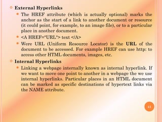  External Hyperlinks
 The HREF attribute (which is actually optional) marks the
anchor as the start of a link to another document or resource
(it could point, for example, to an image file), or to a particular
place in another document.
 <A HREF="URL"> text </A>
 Were URL (Uniform Resource Locator) is the URL of the
document to be accessed. For example HREF can use http: to
access other HTML documents, images, etc.
 Internal Hyperlinks
 Linking a webpage internally known as internal hyperlink. If
we want to move one point to another in a webpage the we use
internal hyperlinks. Particular places in an HTML document
can be marked as specific destinations of hypertext links via
the NAME attribute.
41
 