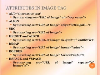 ATTRIBUTES IN IMAGE TAG
 ALT="alternative text"
 Syntax: <img src=”URL of Image” alt=”Any name”>
 ALIGN
 Syntax:<img src=”URL of Image” align=”left/right/---“>
 SRC
 Syntax:<img src=”URL of Image”>
 HEIGHT and WIDTH
 Syntax:<img src=”URL of Image” height=”n” width=”n”>
 ISMAP
 Syntax:<img src=”URL of Image” ismap=”value”>
 BORDER
 Syntax:<img src=”URL of Image” border=”value”>
 HSPACE and VSPACE
 Syntax:<img src=”URL of Image” vspace=”n”
hspace”n”> 46
 