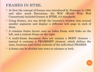 FRAMES IN HTML
 At first the concept of frames was introduced by Netscape in 1995
and after much Discussion, the W3C (World Wide Web
Consortium) included frames in HTML 4.0 standards.
 Using frames, you can divide the browser’s window into several
smaller segments and display a different web page in each of
them.
 A common frame layout uses an index frame with links on the
left, and a content frame on the right.
 A multi-frame document does not contain a BODY element --
instead it contains a FRAMESET element, which defines the
sizes, locations and initial contents of the individual FRAMES.
 A frame can be divided into rows or columns or both.
54
 