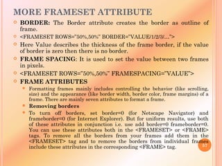 MORE FRAMESET ATTRIBUTE
 BORDER: The Border attribute creates the border as outline of
frame.
 <FRAMESET ROWS=”50%,50%” BORDER=”VALUE/1/2/3/…”>
 Here Value describes the thickness of the frame border, if the value
of border is zero then there is no border.
 FRAME SPACING: It is used to set the value between two frames
in pixels.
 <FRAMESET ROWS=”50%,50%” FRAMESPACING=”VALUE”>
 FRAME ATTRIBUTES
 Formatting frames mainly includes controlling the behavior (like scrolling,
size) and the appearance (like border width, border color, frame margins) of a
frame. There are mainly seven attributes to format a frame.
 Removing borders
 To turn off borders, set border=0 (for Netscape Navigator) and
frameborder=0 (for Internet Explorer). But for uniform results, use both
of these attributes in conjunction i.e. use add border=0 frameborder=0.
You can use these attributes both in the <FRAMESET> or <FRAME>
tags. To remove all the borders from your frames add them in the
<FRAMESET> tag and to remove the borders from individual frames
include these attributes in the corresponding <FRAME> tag. 57
 