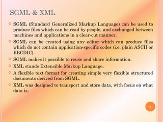 SGML & XML
 SGML (Standard Generalized Markup Language) can be used to
produce files which can be read by people, and exchanged between
machines and applications in a clear-cut manner.
 SGML can be created using any editor which can produce files
which do not contain application-specific codes (i.e. plain ASCII or
EBCDIC).
 SGML makes it possible to reuse and share information.
 XML stands Extensible Markup Language.
 A flexible text format for creating simple very flexible structured
documents derived from SGML.
 XML was designed to transport and store data, with focus on what
data is.
6
 