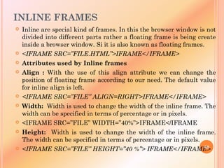 INLINE FRAMES
 Inline are special kind of frames. In this the browser window is not
divided into different parts rather a floating frame is being create
inside a browser window. Si it is also known as floating frames.
 <IFRAME SRC=”FILE.HTML”>IFRAME</IFRAME>
 Attributes used by Inline frames
 Align : With the use of this align attribute we can change the
position of floating frame according to our need. The default value
for inline align is left.
 <IFRAME SRC=”FILE” ALIGN=RIGHT>IFRAME</IFRAME>
 Width: Width is used to change the width of the inline frame. The
width can be specified in terms of percentage or in pixels.
 <IFRAME SRC=”FILE” WIDTH=”40%”>IFRAME</IFRAME
 Height: Width is used to change the width of the inline frame.
The width can be specified in terms of percentage or in pixels.
 <IFRAME SRC=”FILE” HEIGHT=”40 %”> IFRAME</IFRAME>60
 