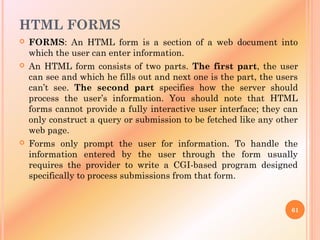 HTML FORMS
 FORMS: An HTML form is a section of a web document into
which the user can enter information.
 An HTML form consists of two parts. The first part, the user
can see and which he fills out and next one is the part, the users
can’t see. The second part specifies how the server should
process the user’s information. You should note that HTML
forms cannot provide a fully interactive user interface; they can
only construct a query or submission to be fetched like any other
web page.
 Forms only prompt the user for information. To handle the
information entered by the user through the form usually
requires the provider to write a CGI-based program designed
specifically to process submissions from that form.
61
 