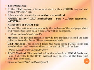  The FORM tag
 In the HTML source, a form must start with a <FORM> tag and end
with a </FORM> tag.
 It has mainly two attributes: action and method.
 <FORM action=”URL” method=get | post > …form elements…
</FORM>.
 Attributes of FORM Tag
 Action: The action attribute specify the address of the webpage which
will receive the form data when form will be submitted.
 <form action=”check.html”>
 Method: The method attribute provide two methods to send the data
collected from the forms. There are two methods:
 GET Method: This method takes the value from FORM fields and
encodes them and attaches them to the end of URL of the form.
 <form action=”File” method=”get”>
 POST Method: This method takes the value from FORM fields and
Send it directly to the HTTP without seen in URL of the form that
what has been send.
 <form action=”File” method=”post”> 62
 