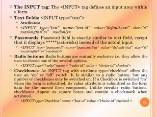  The INPUT tag: The <INPUT> tag defines an input area within
a form.
 Text fields: <INPUT type=”text”>
 Attributes:
 <INPUT type=”text” name=”text-id” value=”default-text” size=”n”
maxlength=”m” readonly>
 Passwords: Password field is exactly similar to text field, except
that it displays *****(asterisks) instead of the actual input.
 <INPUT type=”password” name=”password-id” value=”default-text” size=”n”
maxlength=”m” readonly>
 Radio buttons: Radio buttons are mutually exclusive i.e. they allow the
user to choose one of the several options.
 <INPUT type=”radio” name = ”radio-id” value = ”choice-id” checked>
 Checkboxes: An INPUT tag with attribute type=“checkbox” offers the
user an “on” or “off” switch. It Is similar to a radio button, but any
number of checkboxes may be switched on. If a Checkbox is switched “on”
when the form is submitted, its value attribute is submitted as the form
data for the named form component. Unlike circular radio buttons,
checkboxes Appear as square boxes and contain a checkmark when
activated.
 <INPUT type=”checkbox” name =”box-id” value =”choice-id” checked > 63
 