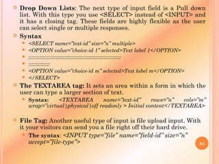  Drop Down Lists: The next type of input field is a Pull down
list. With this type you use <SELECT> instead of <INPUT> and
it has a closing tag. These fields are highly flexible as the user
can select single or multiple responses.
 Syntax
 <SELECT name=”text-id” size=”n” multiple>
 <OPTION value=”choice-id 1” selected>Text label 1</OPTION>
 :::::::::::::::::::::::::::::::::::::::::::::::::::::::::::::::::
 :::::::::::::::
 <OPTION value=”choice-id m” selected>Text label m</OPTION>
 </SELECT>
 The TEXTAREA tag: It sets an area within a form in which the
user can type a larger section of text.
 Syntax: <TEXTAREA name=”text-id” rows=”n” cols=”m”
wrap=”virtual|physical|off readonly > Initial content</TEXTAREA>
 File Tag: Another useful type of input is file upload input. With
it your visitors can send you a file right off their hard drive.
 The syntax: <INPUT type=”file” name=”field-id” size=”n”
accept=”file-type”> 64
 