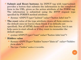  Submit and Reset buttons: An INPUT tag with type=submit
provides a button that submits the information in the completed
form to the URL, given as the action attribute of the FORM tag.
The information is submitted using the HTTP request type
specified by FORM’S method attribute.
 Syntax: <INPUT type=”submit” value=”button label text”>
 The reset value of the type attribute clears all form entries to
the default ones (or leaves them blank if no defaults are
specified). Not all HTML forms will use this feature, but it can
help users to start afresh or if they want to reconsider the
default options.
 syntax:<INPUT type=”reset” value=”button label text”>
 Hidden value
 Syntax:<INPUTtype=”hidden”name=”data-id” value=”hidden-
form-data”>
 The type =”hidden” makes it invisible.
65
 