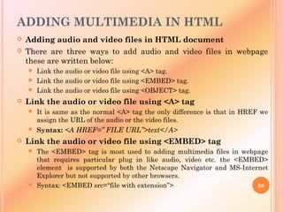 ADDING MULTIMEDIA IN HTML
 Adding audio and video files in HTML document
 There are three ways to add audio and video files in webpage
these are written below:
 Link the audio or video file using <A> tag.
 Link the audio or video file using <EMBED> tag.
 Link the audio or video file using <OBJECT> tag.
 Link the audio or video file using <A> tag
 It is same as the normal <A> tag the only difference is that in HREF we
assign the URL of the audio or the video files.
 Syntax: <A HREF=” FILE URL”>text</A>
 Link the audio or video file using <EMBED> tag
 The <EMBED> tag is most used to adding multimedia files in webpage
that requires particular plug in like audio, video etc. the <EMBED>
element is supported by both the Netscape Navigator and MS-Internet
Explorer but not supported by other browsers.
 Syntax: <EMBED src=“file with extension”> 68
 